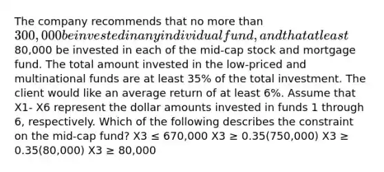 The company recommends that no more than 300,000 be invested in any individual fund, and that at least80,000 be invested in each of the mid-cap stock and mortgage fund. The total amount invested in the low-priced and multinational funds are at least 35% of the total investment. The client would like an average return of at least 6%. Assume that X1- X6 represent the dollar amounts invested in funds 1 through 6, respectively. Which of the following describes the constraint on the mid-cap fund? X3 ≤ 670,000 X3 ≥ 0.35(750,000) X3 ≥ 0.35(80,000) X3 ≥ 80,000