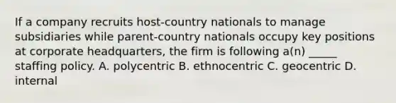 If a company recruits host-country nationals to manage subsidiaries while parent-country nationals occupy key positions at corporate headquarters, the firm is following a(n) _____ staffing policy. A. polycentric B. ethnocentric C. geocentric D. internal