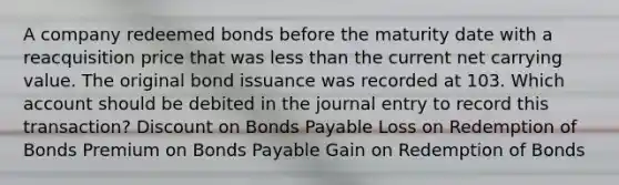 A company redeemed bonds before the maturity date with a reacquisition price that was less than the current net carrying value. The original bond issuance was recorded at 103. Which account should be debited in the journal entry to record this transaction? Discount on Bonds Payable Loss on Redemption of Bonds Premium on Bonds Payable Gain on Redemption of Bonds