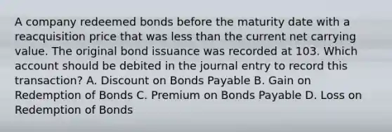 A company redeemed bonds before the maturity date with a reacquisition price that was less than the current net carrying value. The original bond issuance was recorded at 103. Which account should be debited in the journal entry to record this transaction? A. Discount on Bonds Payable B. Gain on Redemption of Bonds C. Premium on Bonds Payable D. Loss on Redemption of Bonds