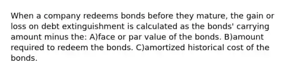 When a company redeems bonds before they mature, the gain or loss on debt extinguishment is calculated as the bonds' carrying amount minus the: A)face or par value of the bonds. B)amount required to redeem the bonds. C)amortized historical cost of the bonds.