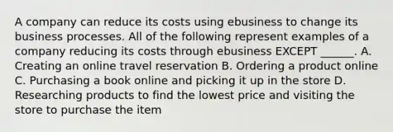 A company can reduce its costs using ebusiness to change its business processes. All of the following represent examples of a company reducing its costs through ebusiness EXCEPT ______. A. Creating an online travel reservation B. Ordering a product online C. Purchasing a book online and picking it up in the store D. Researching products to find the lowest price and visiting the store to purchase the item