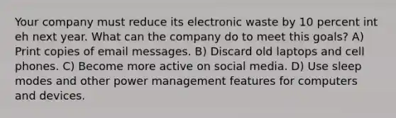 Your company must reduce its electronic waste by 10 percent int eh next year. What can the company do to meet this goals? A) Print copies of email messages. B) Discard old laptops and cell phones. C) Become more active on social media. D) Use sleep modes and other power management features for computers and devices.