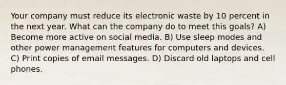 Your company must reduce its electronic waste by 10 percent in the next year. What can the company do to meet this goals? A) Become more active on social media. B) Use sleep modes and other power management features for computers and devices. C) Print copies of email messages. D) Discard old laptops and cell phones.