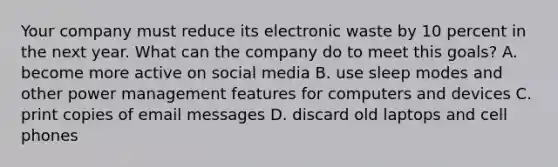 Your company must reduce its electronic waste by 10 percent in the next year. What can the company do to meet this goals? A. become more active on social media B. use sleep modes and other power management features for computers and devices C. print copies of email messages D. discard old laptops and cell phones