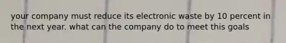 your company must reduce its electronic waste by 10 percent in the next year. what can the company do to meet this goals