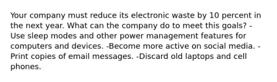 Your company must reduce its electronic waste by 10 percent in the next year. What can the company do to meet this goals? -Use sleep modes and other power management features for computers and devices. -Become more active on social media. -Print copies of email messages. -Discard old laptops and cell phones.