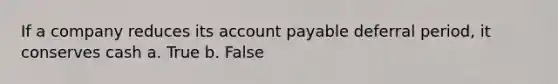 If a company reduces its account payable deferral period, it conserves cash a. True b. False