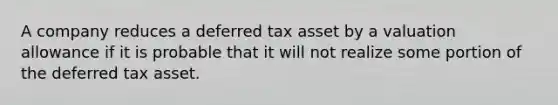 A company reduces a deferred tax asset by a valuation allowance if it is probable that it will not realize some portion of the deferred tax asset.