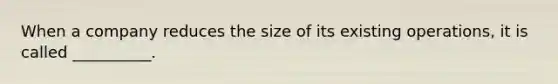 When a company reduces the size of its existing operations, it is called __________.