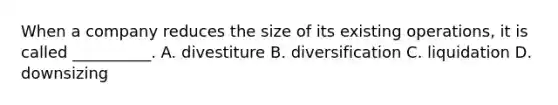 When a company reduces the size of its existing operations, it is called __________. A. divestiture B. diversification C. liquidation D. downsizing