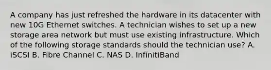 A company has just refreshed the hardware in its datacenter with new 10G Ethernet switches. A technician wishes to set up a new storage area network but must use existing infrastructure. Which of the following storage standards should the technician use? A. iSCSI B. Fibre Channel C. NAS D. InfinitiBand