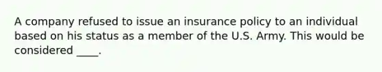 A company refused to issue an insurance policy to an individual based on his status as a member of the U.S. Army. This would be considered ____.