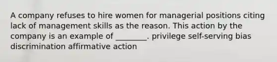 A company refuses to hire women for managerial positions citing lack of management skills as the reason. This action by the company is an example of ________. privilege self-serving bias discrimination affirmative action