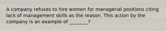 A company refuses to hire women for managerial positions citing lack of management skills as the reason. This action by the company is an example of ________?