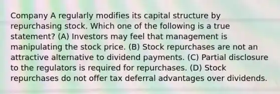 Company A regularly modifies its capital structure by repurchasing stock. Which one of the following is a true statement? (A) Investors may feel that management is manipulating the stock price. (B) Stock repurchases are not an attractive alternative to dividend payments. (C) Partial disclosure to the regulators is required for repurchases. (D) Stock repurchases do not offer tax deferral advantages over dividends.