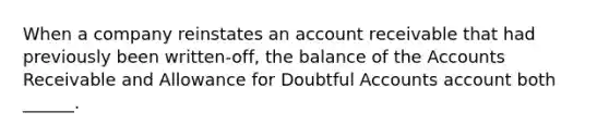 When a company reinstates an account receivable that had previously been written-off, the balance of the Accounts Receivable and Allowance for Doubtful Accounts account both ______.