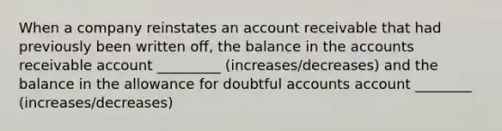 When a company reinstates an account receivable that had previously been written off, the balance in the accounts receivable account _________ (increases/decreases) and the balance in the allowance for doubtful accounts account ________ (increases/decreases)