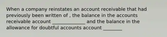 When a company reinstates an account receivable that had previously been written of , the balance in the accounts receivable account ______________ and the balance in the allowance for doubtful accounts account ________