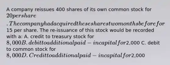 A company reissues 400 shares of its own common stock for 20 per share. The company had acquired these shares two months before for15 per share. The re-issuance of this stock would be recorded with a: A. credit to treasury stock for 8,000 B. debit to additional paid-in capital for2,000 C. debit to common stock for 8,000 D. Credit to additional paid-in capital for2,000