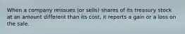 When a company reissues (or sells) shares of its treasury stock at an amount different than its cost, it reports a gain or a loss on the sale.