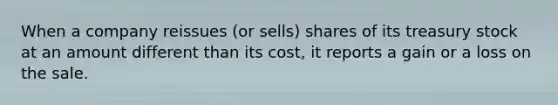 When a company reissues (or sells) shares of its treasury stock at an amount different than its cost, it reports a gain or a loss on the sale.