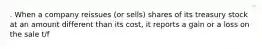 . When a company reissues (or sells) shares of its treasury stock at an amount different than its cost, it reports a gain or a loss on the sale t/f