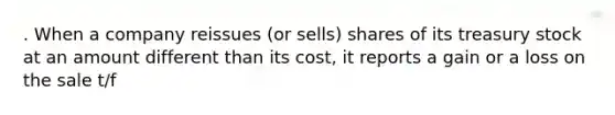 . When a company reissues (or sells) shares of its treasury stock at an amount different than its cost, it reports a gain or a loss on the sale t/f