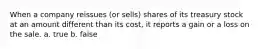 When a company reissues (or sells) shares of its treasury stock at an amount different than its cost, it reports a gain or a loss on the sale. a. true b. false