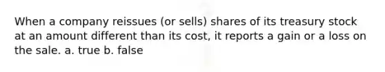 When a company reissues (or sells) shares of its treasury stock at an amount different than its cost, it reports a gain or a loss on the sale. a. true b. false