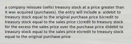 a company reissues (sells) treasury stock at a price <a href='https://www.questionai.com/knowledge/ktgHnBD4o3-greater-than' class='anchor-knowledge'>greater than</a> it was acquired (purchases). the entry will include a: a)debit to treasury stock equal to the original purchase price b)credit to treasury stock equal to the sales price c)credit to treasury stock for the excess the sales price over the purchase price d)debit to treasury stock equal to the sales price e)credit to treasury stock equal to the original purchase price