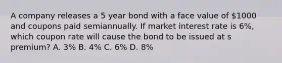 A company releases a 5 year bond with a face value of 1000 and coupons paid semiannually. If market interest rate is 6%, which coupon rate will cause the bond to be issued at s premium? A. 3% B. 4% C. 6% D. 8%