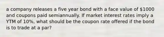 a company releases a five year bond with a face value of 1000 and coupons paid semiannually. If market interest rates imply a YTM of 10%, what should be the coupon rate offered if the bond is to trade at a par?