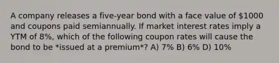 A company releases a five-year bond with a face value of 1000 and coupons paid semiannually. If market interest rates imply a YTM of 8%, which of the following coupon rates will cause the bond to be *issued at a premium*? A) 7% B) 6% D) 10%