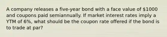 A company releases a five-year bond with a face value of 1000 and coupons paid semiannually. If market interest rates imply a YTM of 6%, what should be the coupon rate offered if the bond is to trade at par?