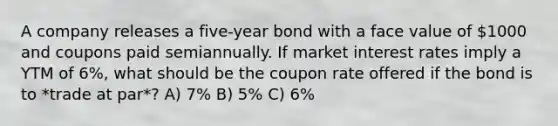 A company releases a five-year bond with a face value of 1000 and coupons paid semiannually. If market interest rates imply a YTM of 6%, what should be the coupon rate offered if the bond is to *trade at par*? A) 7% B) 5% C) 6%