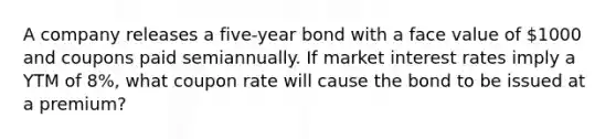 A company releases a five-year bond with a face value of 1000 and coupons paid semiannually. If market interest rates imply a YTM of 8%, what coupon rate will cause the bond to be issued at a premium?