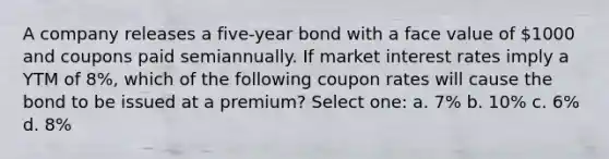 A company releases a five-year bond with a face value of 1000 and coupons paid semiannually. If market interest rates imply a YTM of 8%, which of the following coupon rates will cause the bond to be issued at a premium? Select one: a. 7% b. 10% c. 6% d. 8%