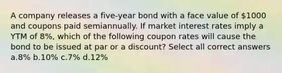 A company releases a five-year bond with a face value of 1000 and coupons paid semiannually. If market interest rates imply a YTM of 8%, which of the following coupon rates will cause the bond to be issued at par or a discount? Select all correct answers a.8% b.10% c.7% d.12%