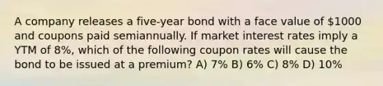 A company releases a five-year bond with a face value of 1000 and coupons paid semiannually. If market interest rates imply a YTM of 8%, which of the following coupon rates will cause the bond to be issued at a premium? A) 7% B) 6% C) 8% D) 10%