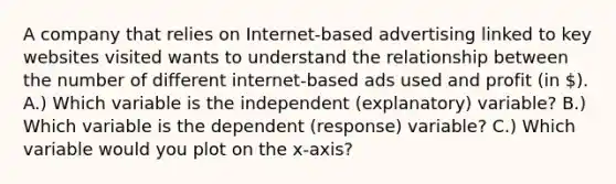 A company that relies on Internet-based advertising linked to key websites visited wants to understand the relationship between the number of different internet-based ads used and profit (in ). A.) Which variable is the independent (explanatory) variable? B.) Which variable is the dependent (response) variable? C.) Which variable would you plot on the x-axis?