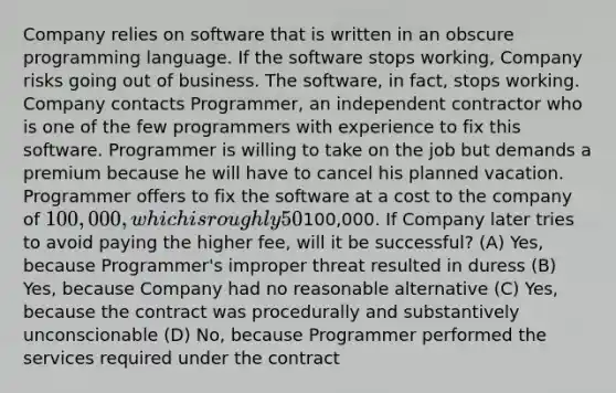 Company relies on software that is written in an obscure programming language. If the software stops working, Company risks going out of business. The software, in fact, stops working. Company contacts Programmer, an independent contractor who is one of the few programmers with experience to fix this software. Programmer is willing to take on the job but demands a premium because he will have to cancel his planned vacation. Programmer offers to fix the software at a cost to the company of 100,000, which is roughly 50% higher than the usual rate. Company objects to the price, and Programmer says, "Take it or leave it." Company accepts Programmer's offer because Company cannot find another programmer who is willing to fix the software immediately. Programmer fixes the software and submits a bill for100,000. If Company later tries to avoid paying the higher fee, will it be successful? (A) Yes, because Programmer's improper threat resulted in duress (B) Yes, because Company had no reasonable alternative (C) Yes, because the contract was procedurally and substantively unconscionable (D) No, because Programmer performed the services required under the contract