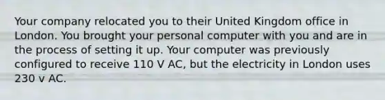 Your company relocated you to their United Kingdom office in London. You brought your personal computer with you and are in the process of setting it up. Your computer was previously configured to receive 110 V AC, but the electricity in London uses 230 v AC.