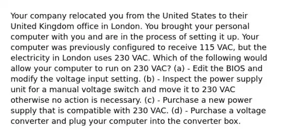 Your company relocated you from the United States to their United Kingdom office in London. You brought your personal computer with you and are in the process of setting it up. Your computer was previously configured to receive 115 VAC, but the electricity in London uses 230 VAC. Which of the following would allow your computer to run on 230 VAC? (a) - Edit the BIOS and modify the voltage input setting. (b) - Inspect the power supply unit for a manual voltage switch and move it to 230 VAC otherwise no action is necessary. (c) - Purchase a new power supply that is compatible with 230 VAC. (d) - Purchase a voltage converter and plug your computer into the converter box.