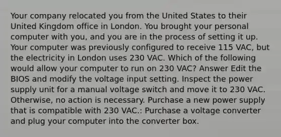 Your company relocated you from the United States to their United Kingdom office in London. You brought your personal computer with you, and you are in the process of setting it up. Your computer was previously configured to receive 115 VAC, but the electricity in London uses 230 VAC. Which of the following would allow your computer to run on 230 VAC? Answer Edit the BIOS and modify the voltage input setting. Inspect the power supply unit for a manual voltage switch and move it to 230 VAC. Otherwise, no action is necessary. Purchase a new power supply that is compatible with 230 VAC.: Purchase a voltage converter and plug your computer into the converter box.