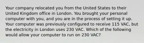 Your company relocated you from the United States to their United Kingdom office in London. You brought your personal computer with you, and you are in the process of setting it up. Your computer was previously configured to receive 115 VAC, but the electricity in London uses 230 VAC. Which of the following would allow your computer to run on 230 VAC?