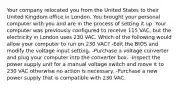 Your company relocated you from the United States to their United Kingdom office in London. You brought your personal computer with you and are in the process of setting it up. Your computer was previously configured to receive 115 VAC, but the electricity in London uses 230 VAC. Which of the following would allow your computer to run on 230 VAC? -Edit the BIOS and modify the voltage input setting. -Purchase a voltage converter and plug your computer into the converter box. -Inspect the power supply unit for a manual voltage switch and move it to 230 VAC otherwise no action is necessary. -Purchase a new power supply that is compatible with 230 VAC.