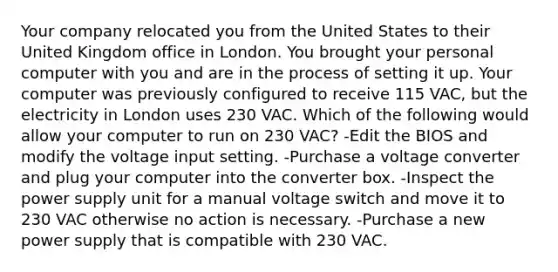 Your company relocated you from the United States to their United Kingdom office in London. You brought your personal computer with you and are in the process of setting it up. Your computer was previously configured to receive 115 VAC, but the electricity in London uses 230 VAC. Which of the following would allow your computer to run on 230 VAC? -Edit the BIOS and modify the voltage input setting. -Purchase a voltage converter and plug your computer into the converter box. -Inspect the power supply unit for a manual voltage switch and move it to 230 VAC otherwise no action is necessary. -Purchase a new power supply that is compatible with 230 VAC.