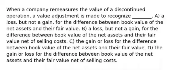 When a company remeasures the value of a discontinued operation, a value adjustment is made to recognize ________. A) a loss, but not a gain, for the difference between book value of the net assets and their fair value. B) a loss, but not a gain, for the difference between book value of the net assets and their fair value net of selling costs. C) the gain or loss for the difference between book value of the net assets and their fair value. D) the gain or loss for the difference between book value of the net assets and their fair value net of selling costs.