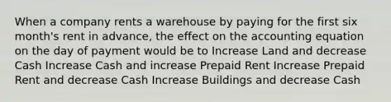 When a company rents a warehouse by paying for the first six month's rent in advance, the effect on <a href='https://www.questionai.com/knowledge/k7UJ6J5ODQ-the-accounting-equation' class='anchor-knowledge'>the accounting equation</a> on the day of payment would be to Increase Land and decrease Cash Increase Cash and increase Prepaid Rent Increase Prepaid Rent and decrease Cash Increase Buildings and decrease Cash